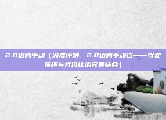 2.0迈腾手动(深度评测,2.0迈腾手动挡——驾驶乐趣与性价比的完美结合)