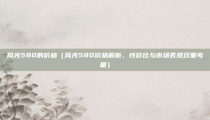 风光580的价格(风光580价格解析,性价比与市场表现双重考量)