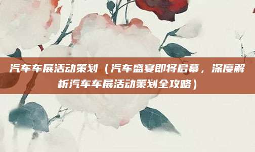 汽车车展活动策划(汽车盛宴即将启幕,深度解析汽车车展活动策划全攻略)