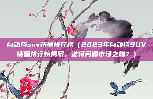 自动挡suv销量排行榜(2023年自动挡SUV销量排行榜揭晓,谁将问鼎市场之巅?)