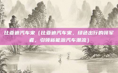 比亚迪汽车宋(比亚迪汽车宋,绿色出行的领军者,引领新能源汽车潮流)