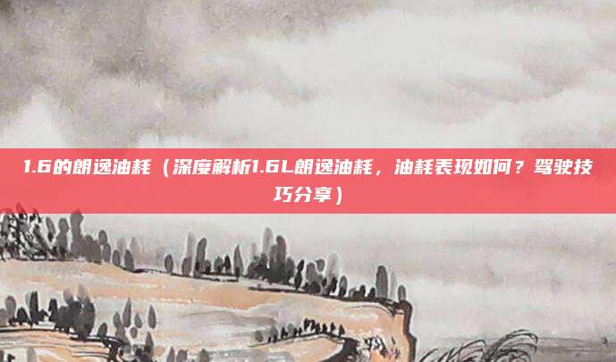 1.6的朗逸油耗(深度解析1.6L朗逸油耗,油耗表现如何?驾驶技巧分享)