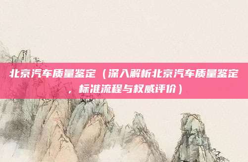 北京汽车质量鉴定(深入解析北京汽车质量鉴定,标准流程与权威评价)