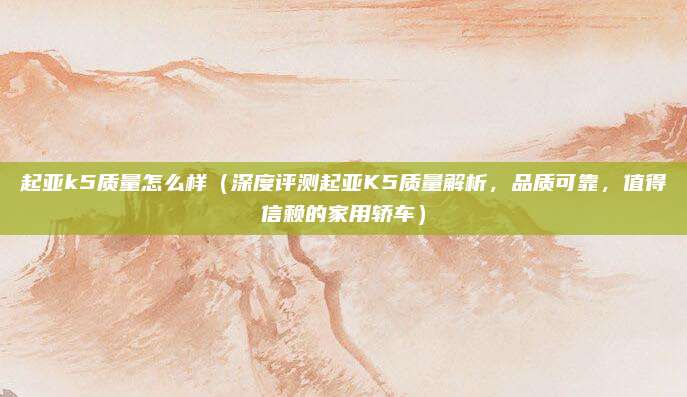 起亚k5质量怎么样(深度评测起亚K5质量解析,品质可靠,值得信赖的家用轿车)