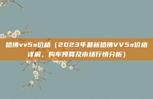 哈佛vv5s价格(2023年最新哈佛VV5s价格详解,购车预算及市场行情分析)