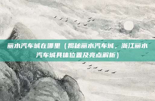 丽水汽车城在哪里(揭秘丽水汽车城,浙江丽水汽车城具体位置及亮点解析)