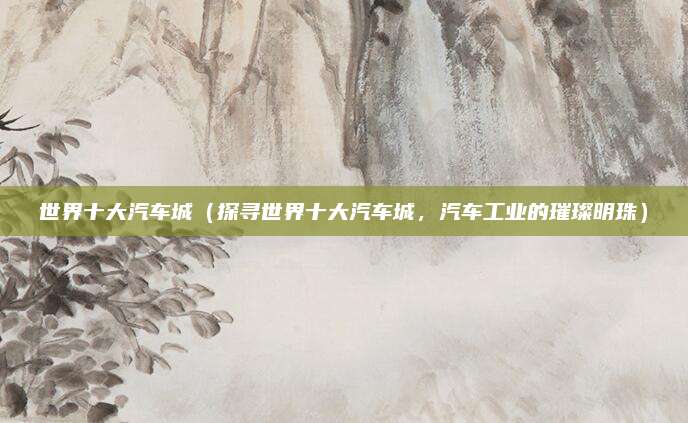 世界十大汽车城（探寻世界十大汽车城，汽车工业的璀璨明珠）
