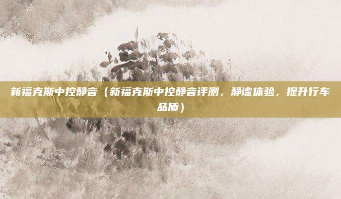新福克斯中控静音(新福克斯中控静音评测,静谧体验,提升行车品质)