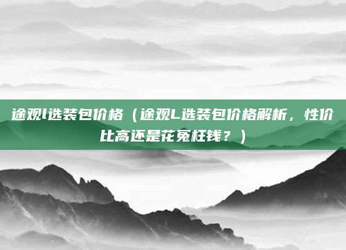 途观l选装包价格(途观L选装包价格解析,性价比高还是花冤枉钱?)