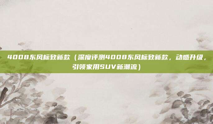 4008东风标致新款(深度评测4008东风标致新款,动感升级,引领家用SUV新潮流)