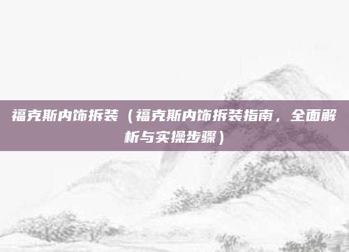福克斯内饰拆装(福克斯内饰拆装指南,全面解析与实操步骤)