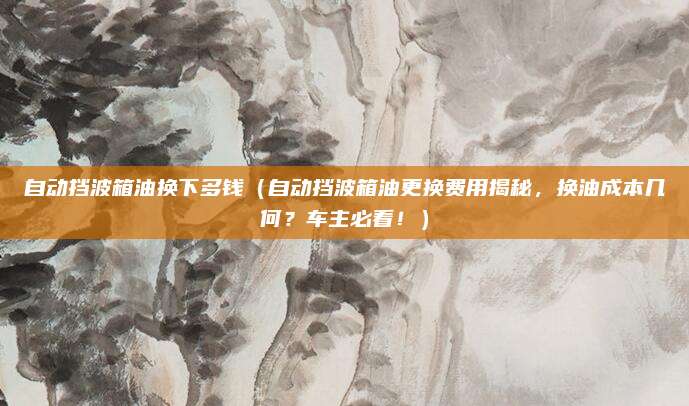 自动挡波箱油换下多钱(自动挡波箱油更换费用揭秘,换油成本几何?车主必看!)