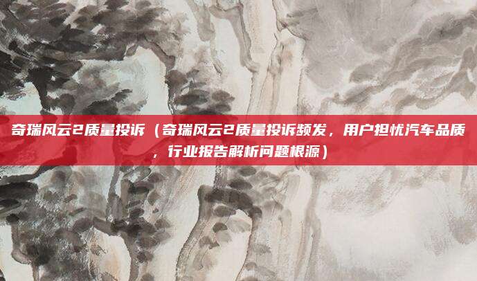 奇瑞风云2质量投诉(奇瑞风云2质量投诉频发,用户担忧汽车品质,行业报告解析问题根源)