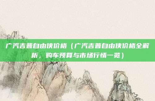 广汽吉普自由侠价格(广汽吉普自由侠价格全解析,购车预算与市场行情一览)