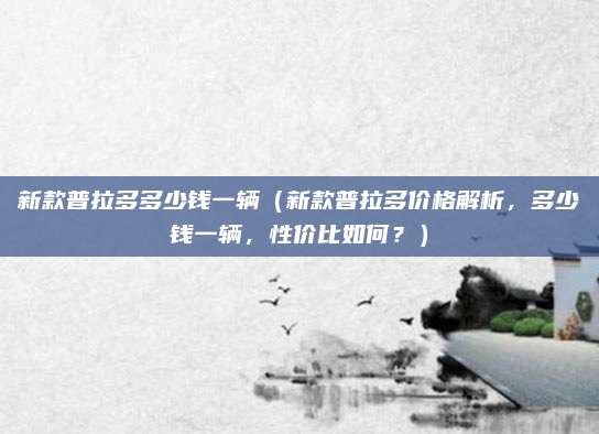 新款普拉多多少钱一辆(新款普拉多价格解析,多少钱一辆,性价比如何?)