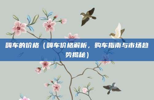 嗨车的价格(嗨车价格解析,购车指南与市场趋势揭秘)