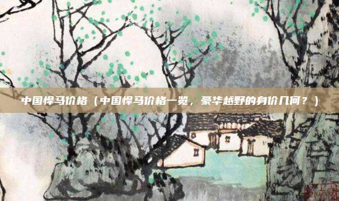 中国悍马价格(中国悍马价格一览,豪华越野的身价几何?)