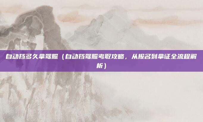 自动挡多久拿驾照(自动挡驾照考取攻略,从报名到拿证全流程解析)