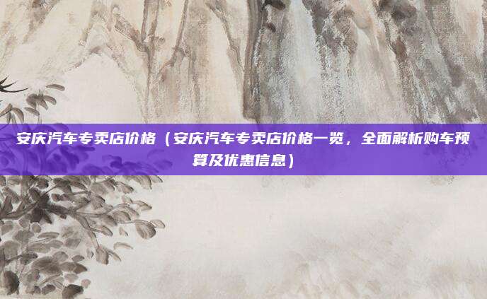 安庆汽车专卖店价格(安庆汽车专卖店价格一览,全面解析购车预算及优惠信息)
