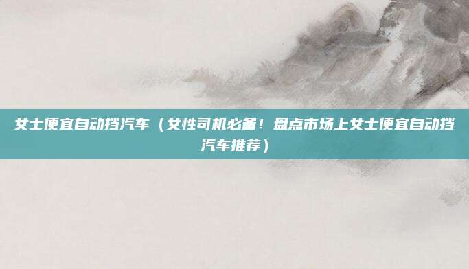 女士便宜自动挡汽车(女性司机必备!盘点市场上女士便宜自动挡汽车推荐)