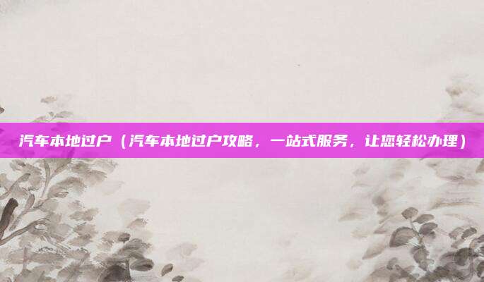 汽车本地过户(汽车本地过户攻略,一站式服务,让您轻松办理)