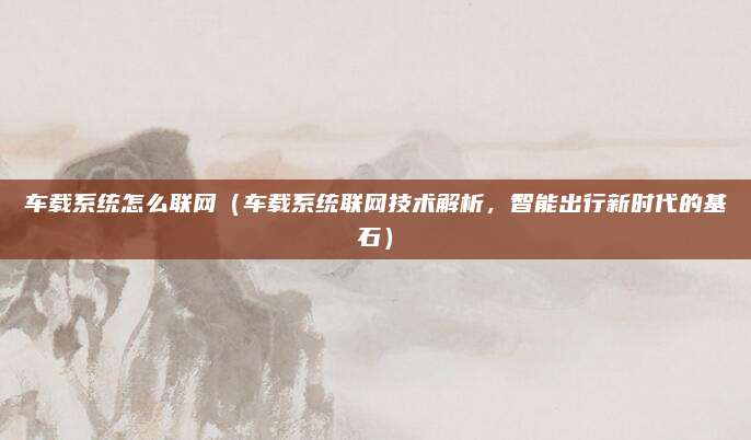车载系统怎么联网(车载系统联网技术解析,智能出行新时代的基石)