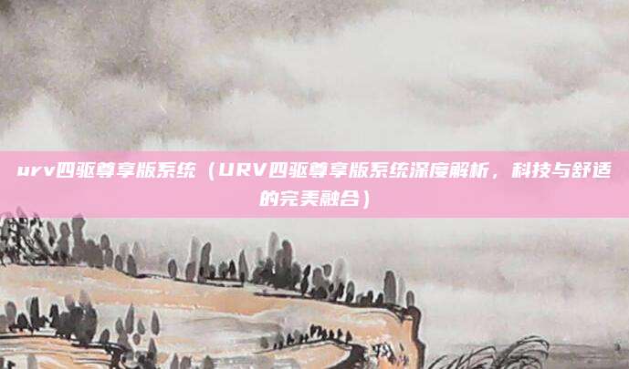 urv四驱尊享版系统(URV四驱尊享版系统深度解析,科技与舒适的完美融合)