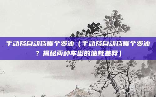 手动挡自动挡哪个费油(手动挡自动挡哪个费油?揭秘两种车型的油耗差异)