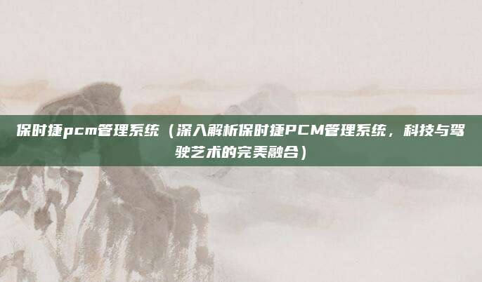 保时捷pcm管理系统(深入解析保时捷PCM管理系统,科技与驾驶艺术的完美融合)