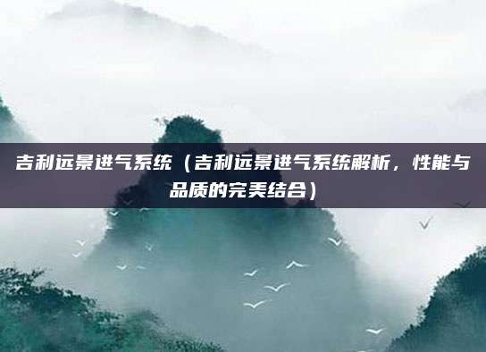 吉利远景进气系统(吉利远景进气系统解析,性能与品质的完美结合)