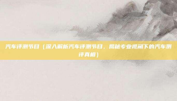汽车评测节目(深入解析汽车评测节目,揭秘专业视角下的汽车测评真相)
