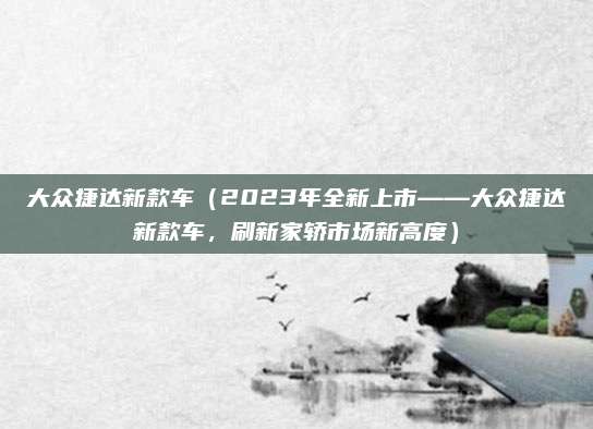 大众捷达新款车(2023年全新上市——大众捷达新款车,刷新家轿市场新高度)