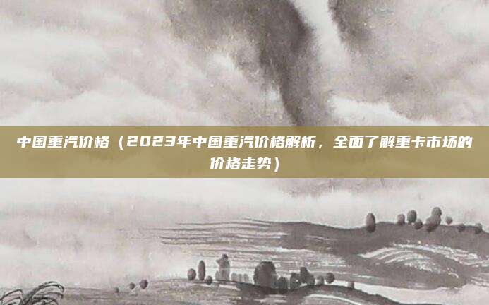中国重汽价格（2023年中国重汽价格解析，全面了解重卡市场的价格走势）