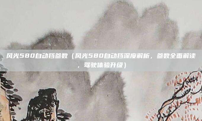 风光580自动挡参数（风光580自动挡深度解析，参数全面解读，驾驶体验升级）