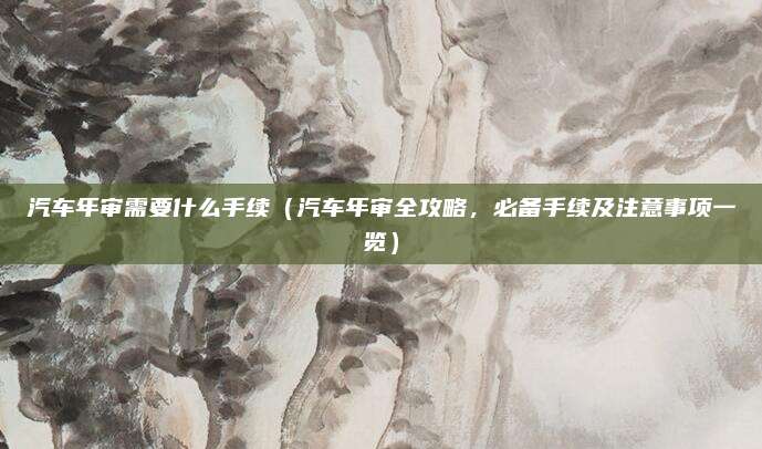 汽车年审需要什么手续(汽车年审全攻略,必备手续及注意事项一览)