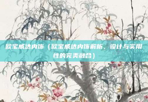 欧宝威达内饰(欧宝威达内饰解析,设计与实用性的完美融合)