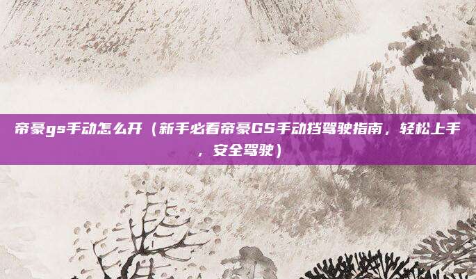 帝豪gs手动怎么开(新手必看帝豪GS手动挡驾驶指南,轻松上手,安全驾驶)