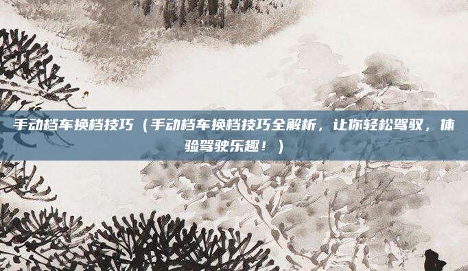 手动档车换档技巧(手动档车换档技巧全解析,让你轻松驾驭,体验驾驶乐趣!)