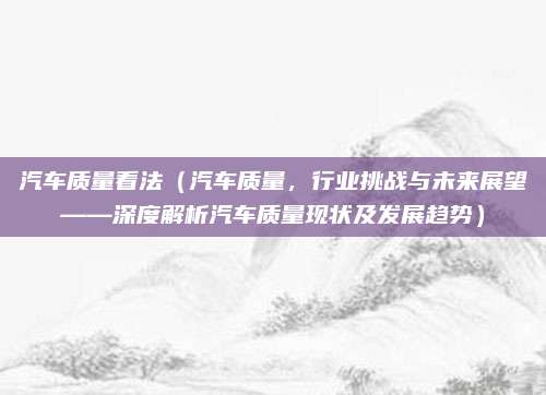 汽车质量看法(汽车质量,行业挑战与未来展望——深度解析汽车质量现状及发展趋势)