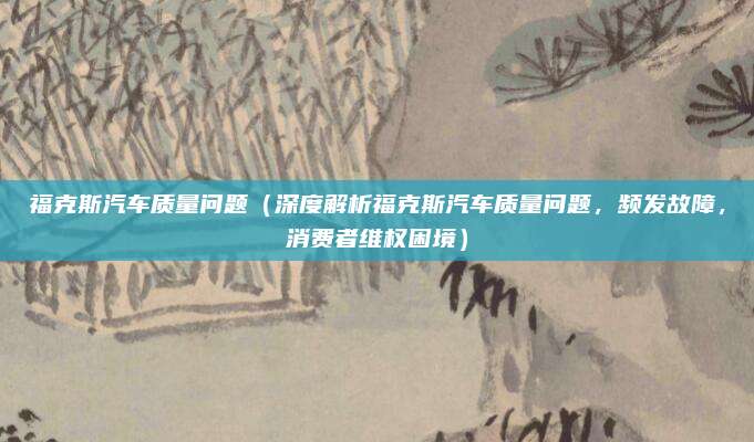 福克斯汽车质量问题(深度解析福克斯汽车质量问题,频发故障,消费者维权困境)