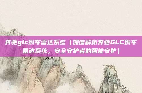 奔驰glc倒车雷达系统（深度解析奔驰GLC倒车雷达系统，安全守护者的智能守护）