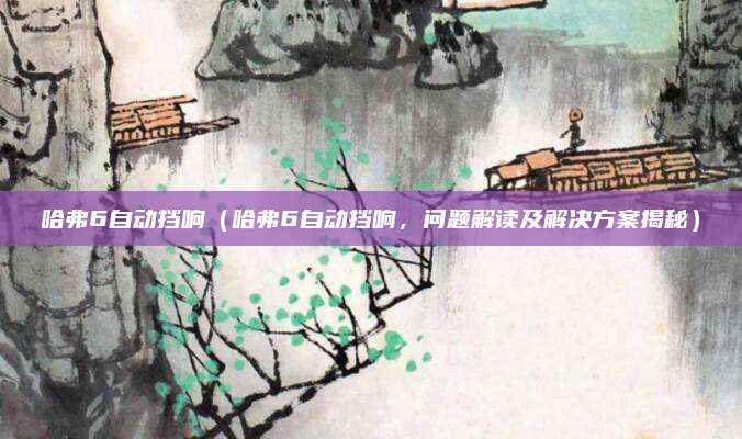 哈弗6自动挡响(哈弗6自动挡响,问题解读及解决方案揭秘)