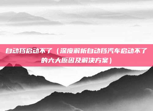 自动挡启动不了(深度解析自动挡汽车启动不了的六大原因及解决方案)