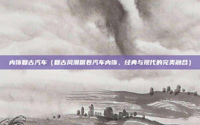 内饰复古汽车(复古风潮席卷汽车内饰,经典与现代的完美融合)