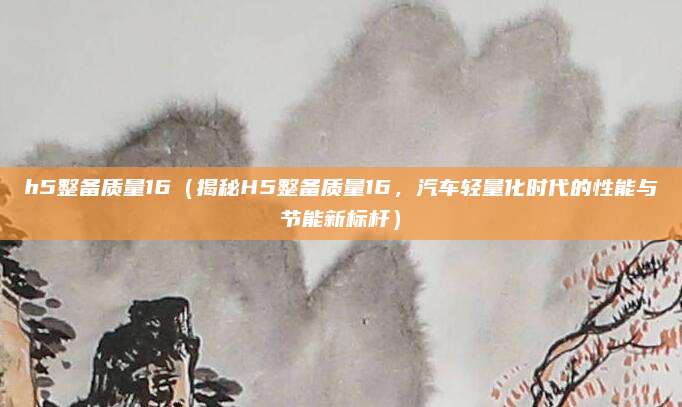 h5整备质量16(揭秘H5整备质量16,汽车轻量化时代的性能与节能新标杆)