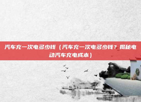 汽车充一次电多少钱（汽车充一次电多少钱？揭秘电动汽车充电成本）