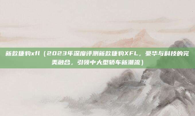 新款捷豹xfl(2023年深度评测新款捷豹XFL,豪华与科技的完美融合,引领中大型轿车新潮流)
