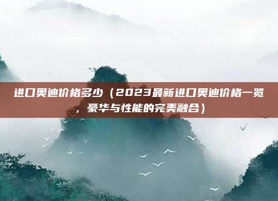 进口奥迪价格多少（2023最新进口奥迪价格一览，豪华与性能的完美融合）