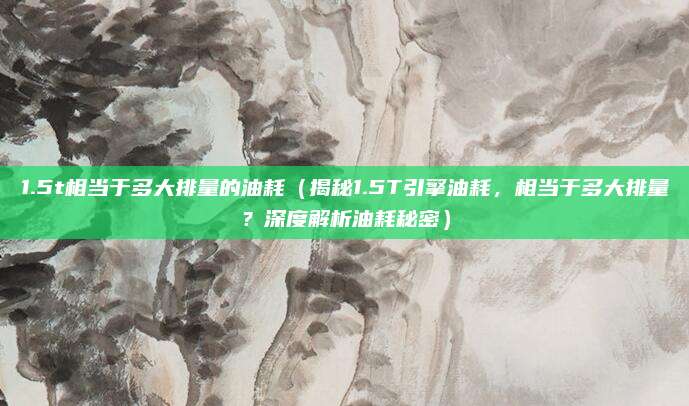 1.5t相当于多大排量的油耗(揭秘1.5T引擎油耗,相当于多大排量?深度解析油耗秘密)