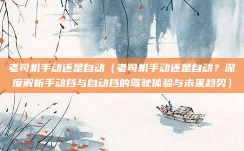 老司机手动还是自动(老司机手动还是自动?深度解析手动挡与自动挡的驾驶体验与未来趋势)